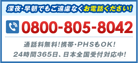 深夜・早朝でもご遠慮なくお電話ください！ 0800-805-8042 通話料無料!携帯・PHSもOK！24時間365⽇、日本全国受付対応中！